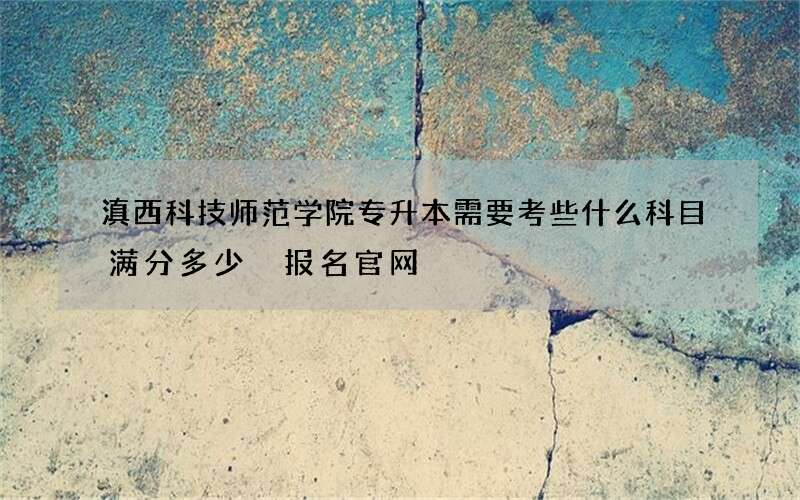 滇西科技师范学院专升本需要考些什么科目满分多少 报名官网